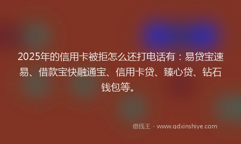 2025年的信用卡被拒怎么还打电话有：易贷宝速易、借款宝快融通宝、信用卡贷、臻心贷、钻石钱包等。