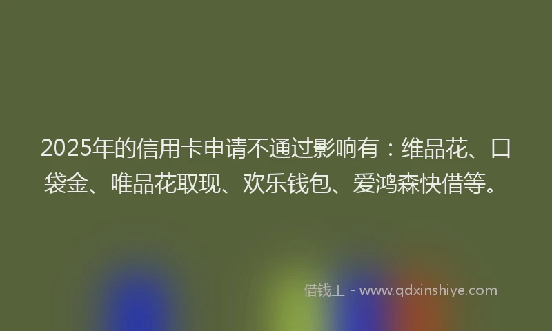 2025年的信用卡申请不通过影响有：维品花、口袋金、唯品花取现、欢乐钱包、爱鸿森快借等。