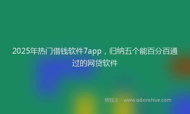 2025年热门借钱软件7app，归纳五个能百分百通过的网贷软件