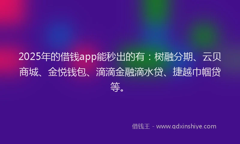 2025年的借钱app能秒出的有：树融分期、云贝商城、金悦钱包、滴滴金融滴水贷、捷越巾帼贷等。