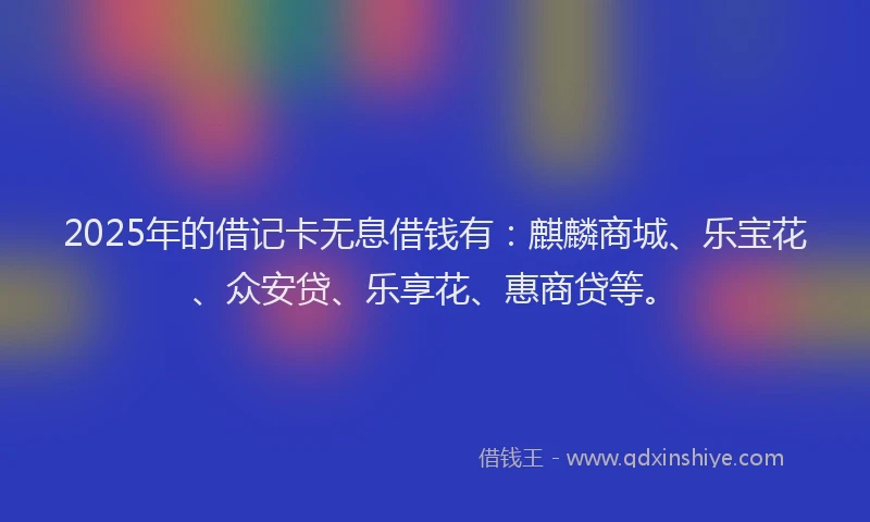 2025年的借记卡无息借钱有：麒麟商城、乐宝花、众安贷、乐享花、惠商贷等。