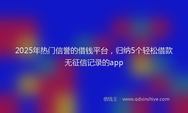2025年热门信誉的借钱平台，归纳5个轻松借款无征信记录的app