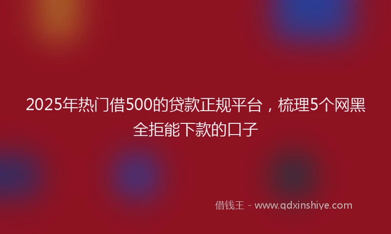 2025年热门借500的贷款正规平台，梳理5个网黑全拒能下款的口子