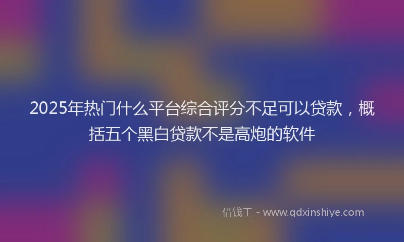 2025年热门什么平台综合评分不足可以贷款，概括五个黑白贷款不是高炮的软件