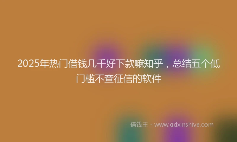 2025年热门借钱几千好下款嘛知乎，总结五个低门槛不查征信的软件