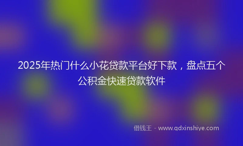 2025年热门什么小花贷款平台好下款，盘点五个公积金快速贷款软件