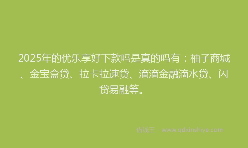 2025年的优乐享好下款吗是真的吗有：柚子商城、金宝盒贷、拉卡拉速贷、滴滴金融滴水贷、闪贷易融等。