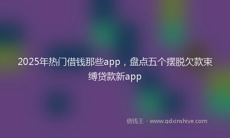 2025年热门借钱那些app，盘点五个摆脱欠款束缚贷款新app