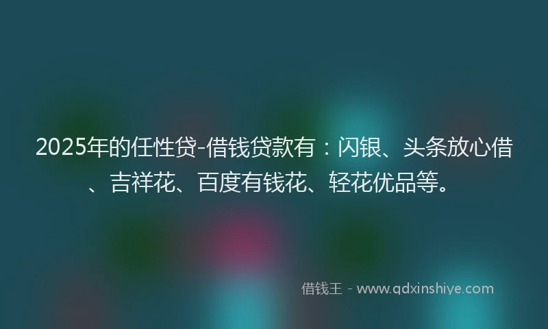 2025年的任性贷-借钱贷款有：闪银、头条放心借、吉祥花、百度有钱花、轻花优品等。