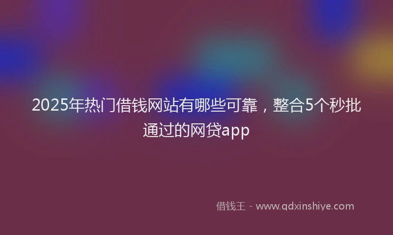 2025年热门借钱网站有哪些可靠，整合5个秒批通过的网贷app