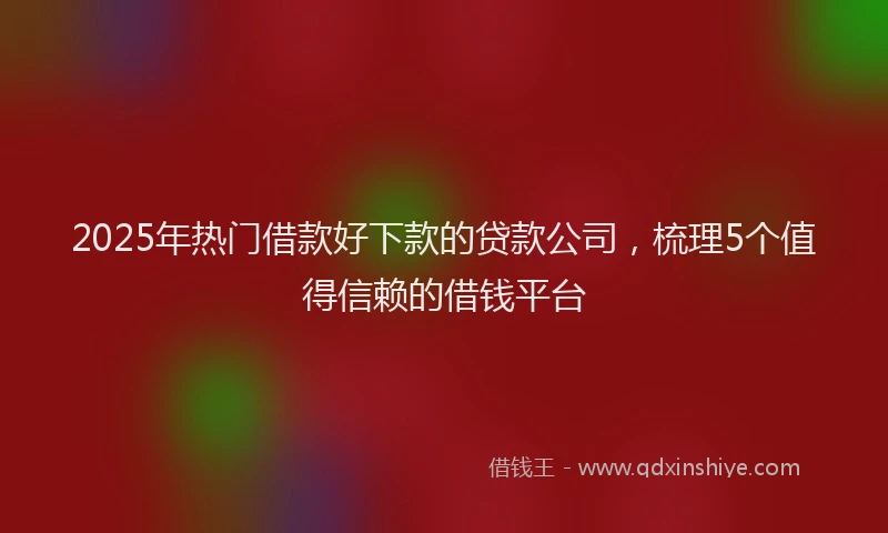 2025年热门借款好下款的贷款公司，梳理5个值得信赖的借钱平台