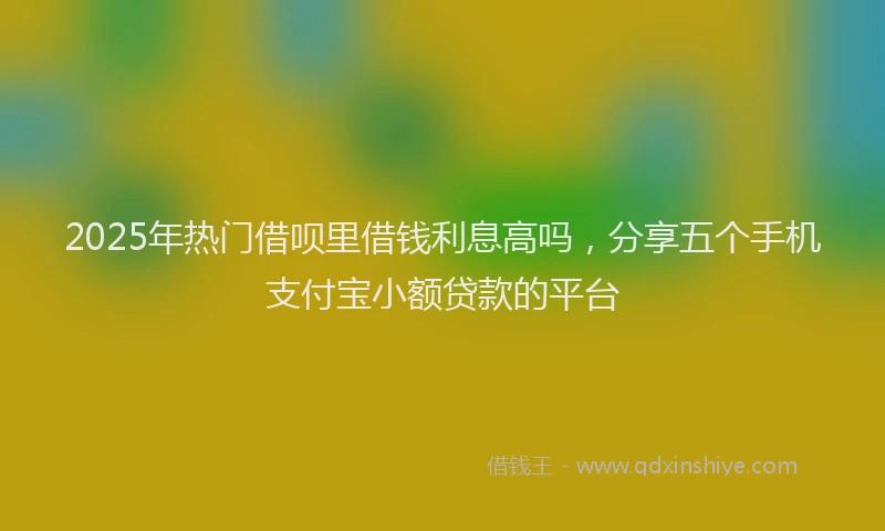 2025年热门借呗里借钱利息高吗，分享五个手机支付宝小额贷款的平台