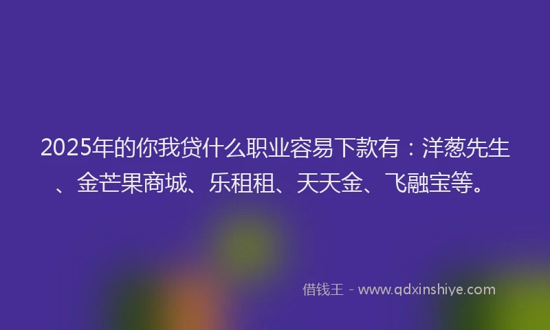 2025年的你我贷什么职业容易下款有：洋葱先生、金芒果商城、乐租租、天天金、飞融宝等。