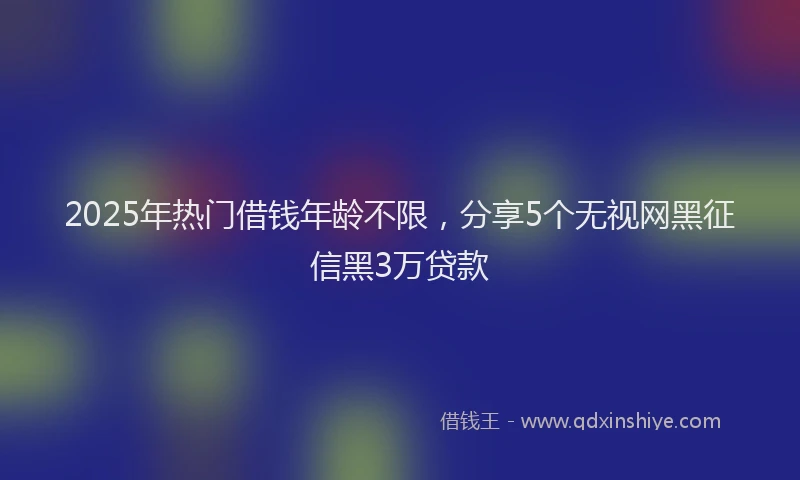 2025年热门借钱年龄不限，分享5个无视网黑征信黑3万贷款