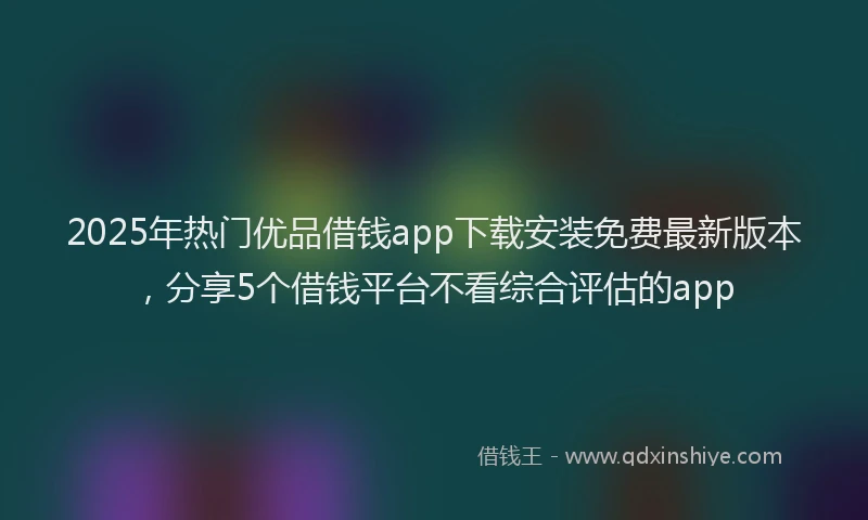 2025年热门优品借钱app下载安装免费最新版本，分享5个借钱平台不看综合评估的app