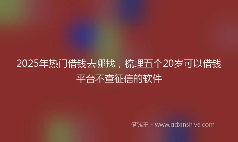 2025年热门借钱去哪找，梳理五个20岁可以借钱平台不查征信的软件