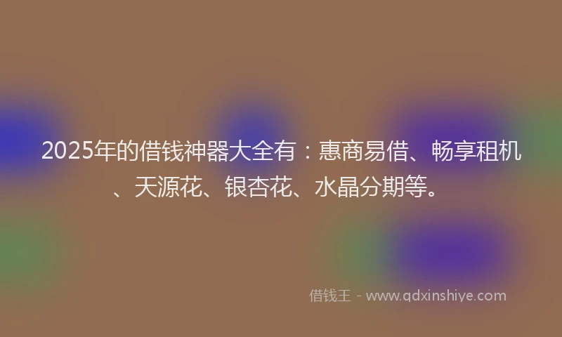 2025年的借钱神器大全有：惠商易借、畅享租机、天源花、银杏花、水晶分期等。