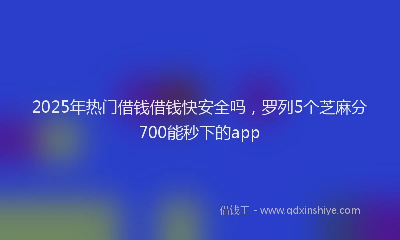 2025年热门借钱借钱快安全吗，罗列5个芝麻分700能秒下的app