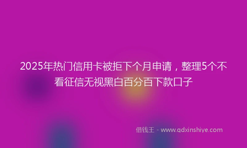 2025年热门信用卡被拒下个月申请，整理5个不看征信无视黑白百分百下款口子