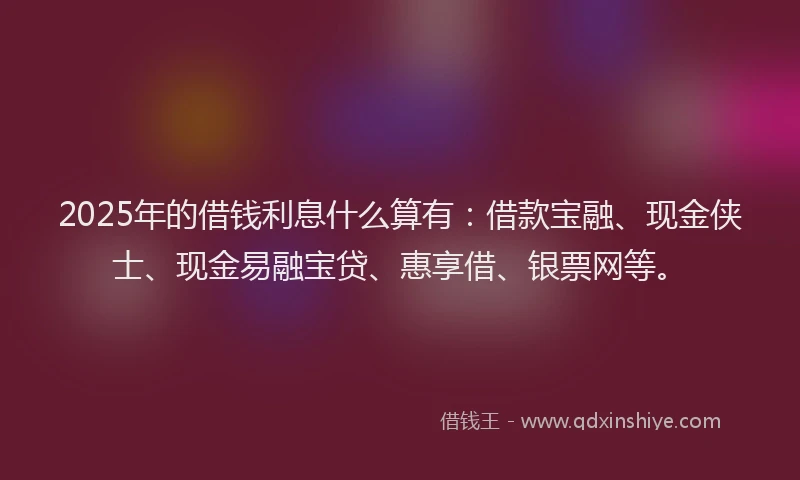 2025年的借钱利息什么算有：借款宝融、现金侠士、现金易融宝贷、惠享借、银票网等。