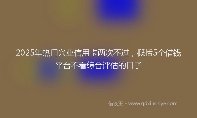 2025年热门兴业信用卡两次不过，概括5个借钱平台不看综合评估的口子