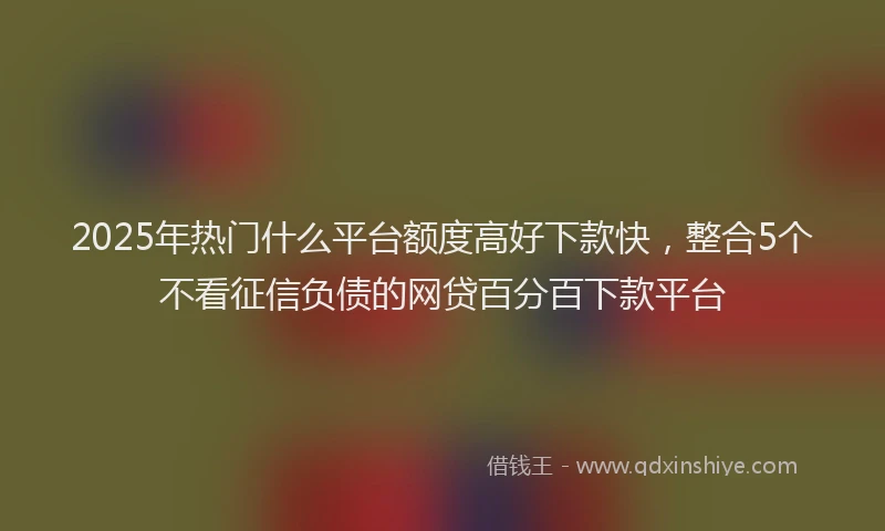 2025年热门什么平台额度高好下款快，整合5个不看征信负债的网贷百分百下款平台