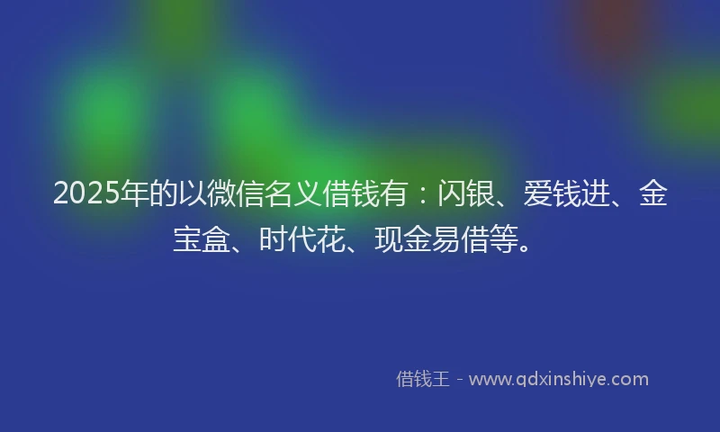 2025年的以微信名义借钱有：闪银、爱钱进、金宝盒、时代花、现金易借等。