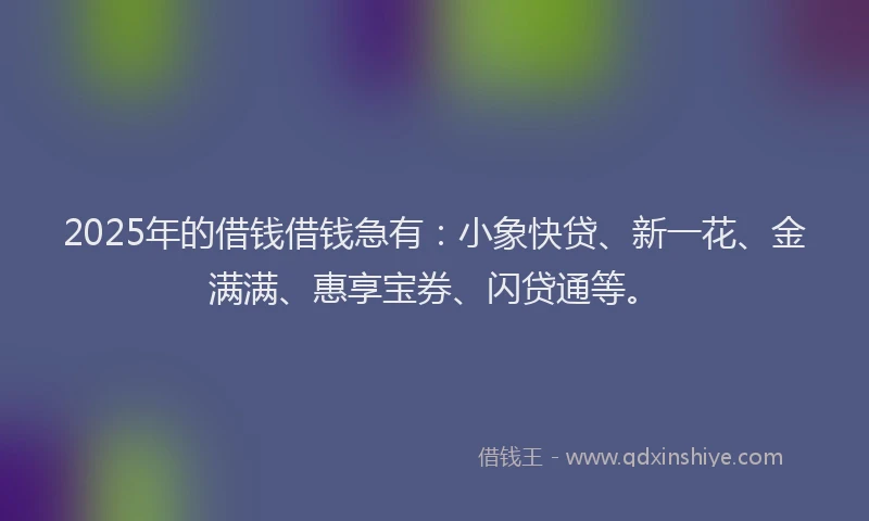 2025年的借钱借钱急有：小象快贷、新一花、金满满、惠享宝券、闪贷通等。