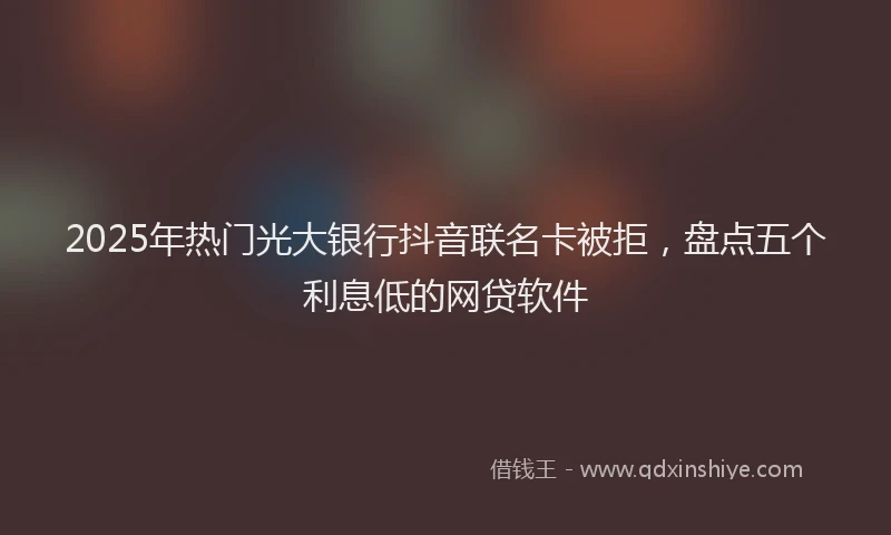 2025年热门光大银行抖音联名卡被拒，盘点五个利息低的网贷软件