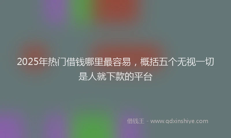 2025年热门借钱哪里最容易，概括五个无视一切是人就下款的平台