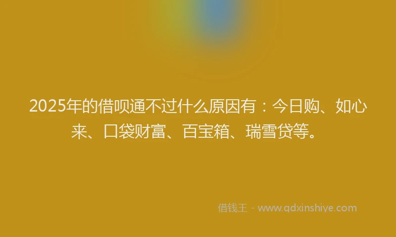 2025年的借呗通不过什么原因有：今日购、如心来、口袋财富、百宝箱、瑞雪贷等。