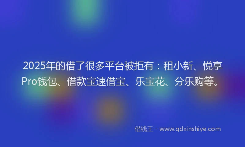 2025年的借了很多平台被拒有：租小新、悦享Pro钱包、借款宝速借宝、乐宝花、分乐购等。