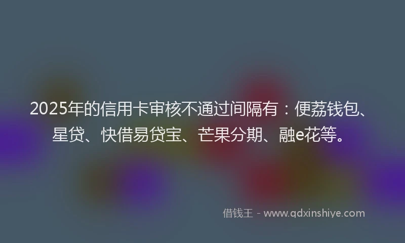 2025年的信用卡审核不通过间隔有：便荔钱包、星贷、快借易贷宝、芒果分期、融e花等。