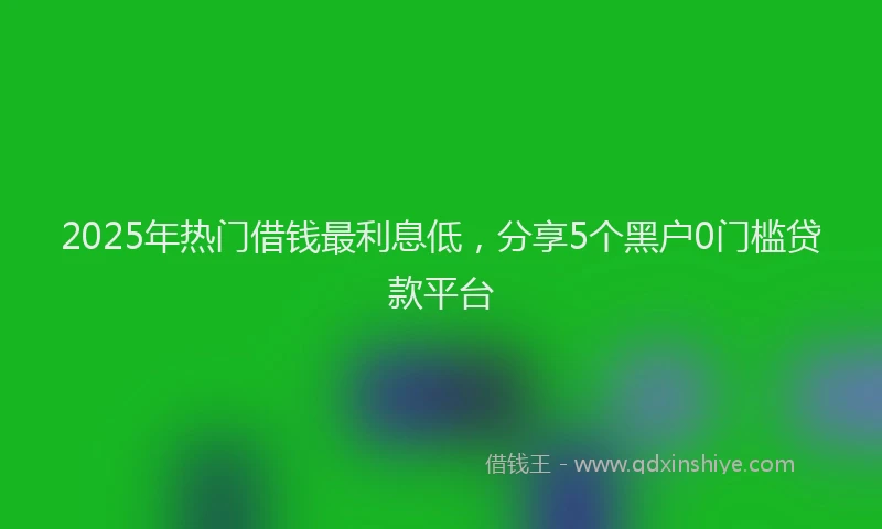 2025年热门借钱最利息低，分享5个黑户0门槛贷款平台
