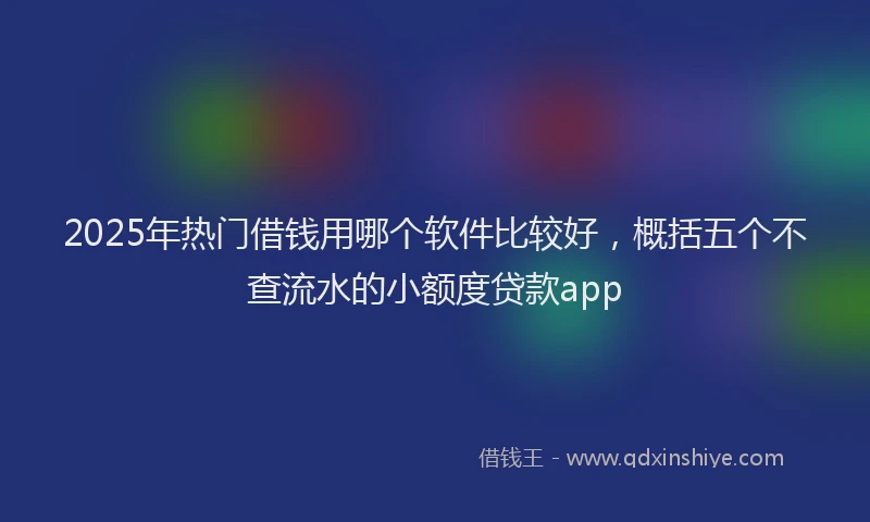 2025年热门借钱用哪个软件比较好，概括五个不查流水的小额度贷款app