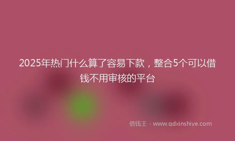 2025年热门什么算了容易下款，整合5个可以借钱不用审核的平台
