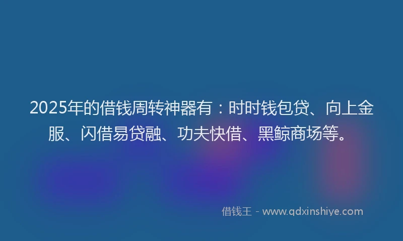 2025年的借钱周转神器有：时时钱包贷、向上金服、闪借易贷融、功夫快借、黑鲸商场等。