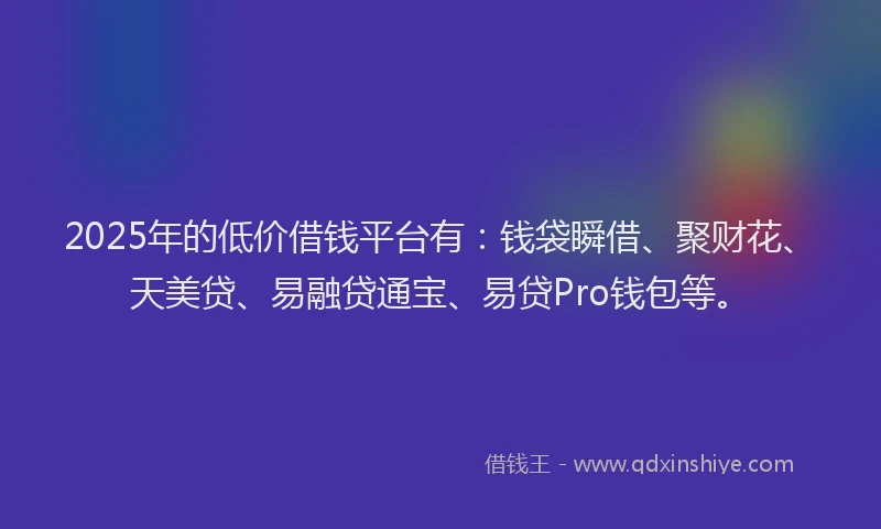 2025年的低价借钱平台有：钱袋瞬借、聚财花、天美贷、易融贷通宝、易贷Pro钱包等。
