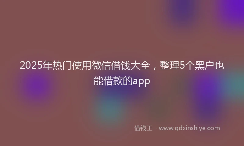 2025年热门使用微信借钱大全，整理5个黑户也能借款的app