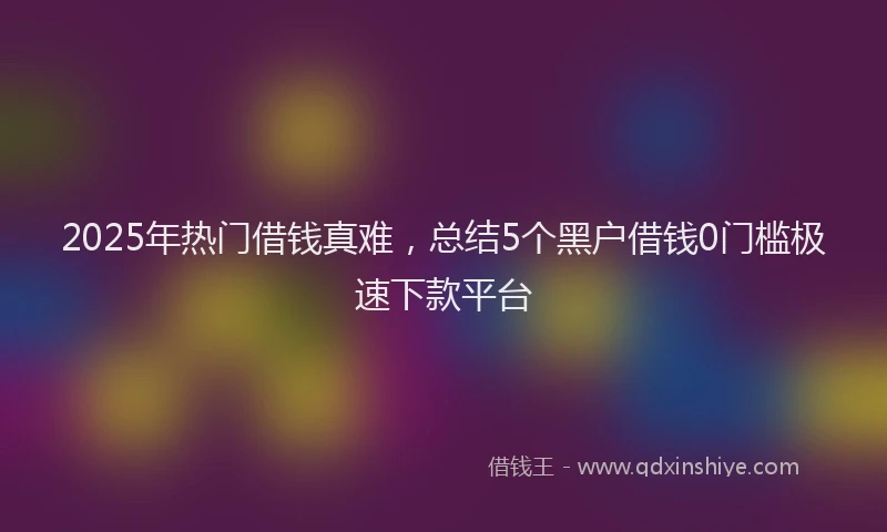2025年热门借钱真难，总结5个黑户借钱0门槛极速下款平台
