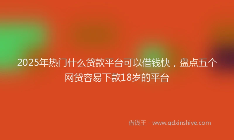 2025年热门什么贷款平台可以借钱快，盘点五个网贷容易下款18岁的平台