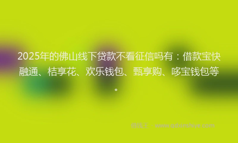 2025年的佛山线下贷款不看征信吗有：借款宝快融通、桔享花、欢乐钱包、甄享购、哆宝钱包等。