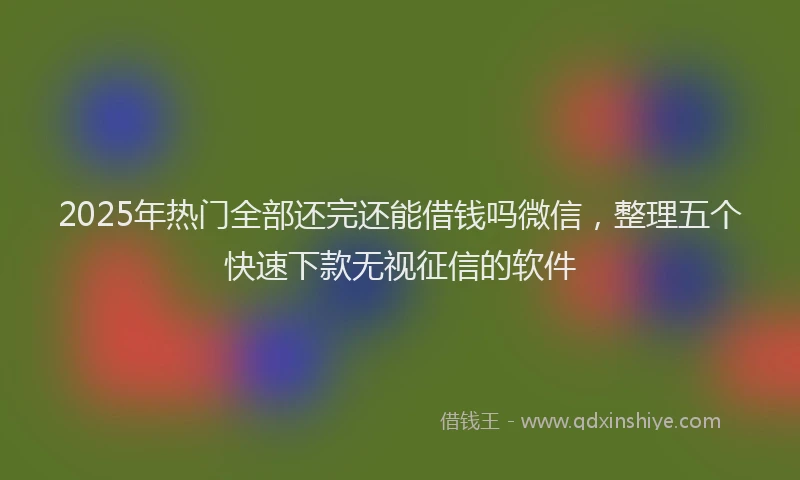 2025年热门全部还完还能借钱吗微信，整理五个快速下款无视征信的软件