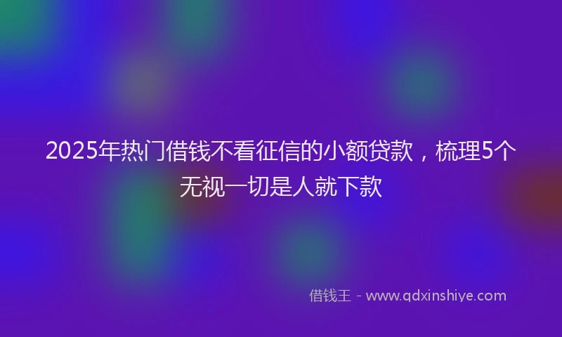 2025年热门借钱不看征信的小额贷款，梳理5个无视一切是人就下款