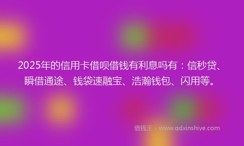 2025年的信用卡借呗借钱有利息吗有：信秒贷、瞬借通途、钱袋速融宝、浩瀚钱包、闪用等。