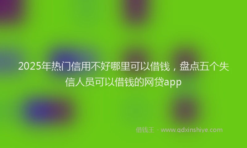 2025年热门信用不好哪里可以借钱，盘点五个失信人员可以借钱的网贷app
