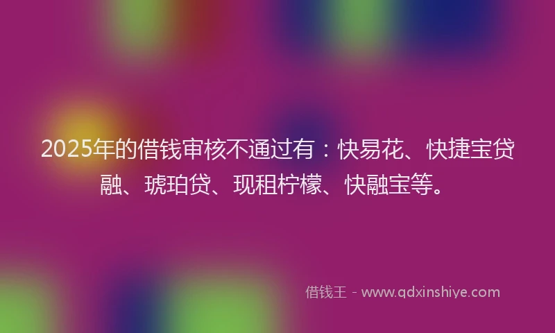 2025年的借钱审核不通过有：快易花、快捷宝贷融、琥珀贷、现租柠檬、快融宝等。