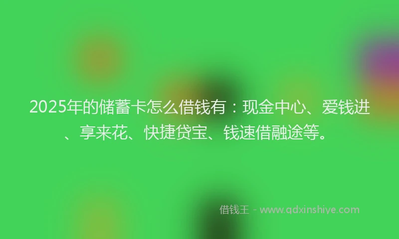 2025年的储蓄卡怎么借钱有：现金中心、爱钱进、享来花、快捷贷宝、钱速借融途等。
