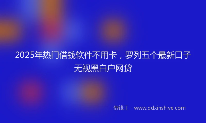 2025年热门借钱软件不用卡，罗列五个最新口子无视黑白户网贷