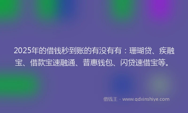 2025年的借钱秒到账的有没有有：珊瑚贷、疾融宝、借款宝速融通、普惠钱包、闪贷速借宝等。